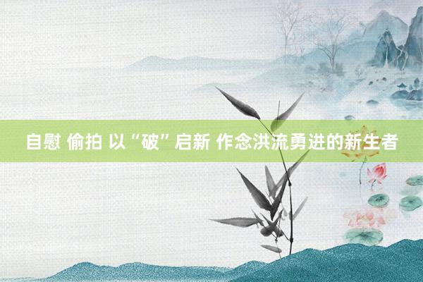 自慰 偷拍 以“破”启新 作念洪流勇进的新生者