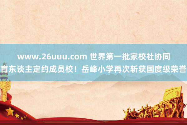 www.26uuu.com 世界第一批家校社协同育东谈主定约成员校！岳峰小学再次斩获国度级荣誉