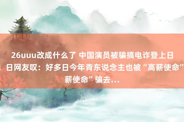 26uuu改成什么了 中国演员被骗搞电诈登上日本新闻！日网友叹：好多日今年青东说念主也被“高薪使命”骗去…
