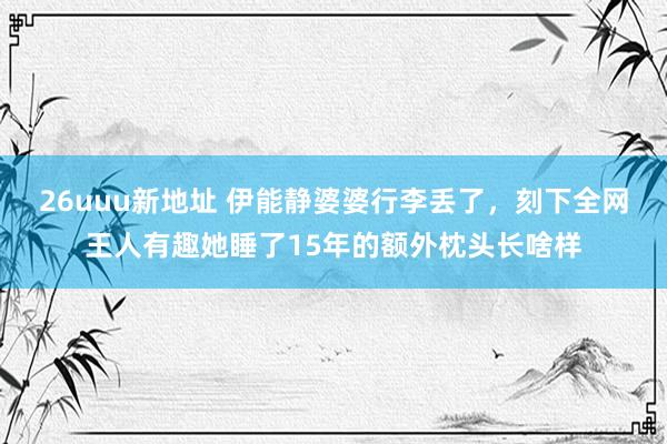 26uuu新地址 伊能静婆婆行李丢了，刻下全网王人有趣她睡了15年的额外枕头长啥样