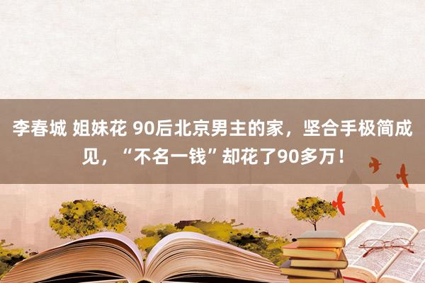 李春城 姐妹花 90后北京男主的家，坚合手极简成见，“不名一钱”却花了90多万！