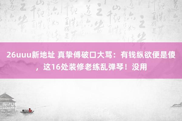 26uuu新地址 真挚傅破口大骂：有钱纵欲便是傻，这16处装修老练乱弹琴！没用