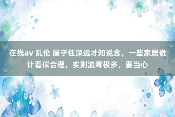 在线av 乱伦 屋子住深远才知说念，一些家居诡计看似合理，实则流毒极多，要当心