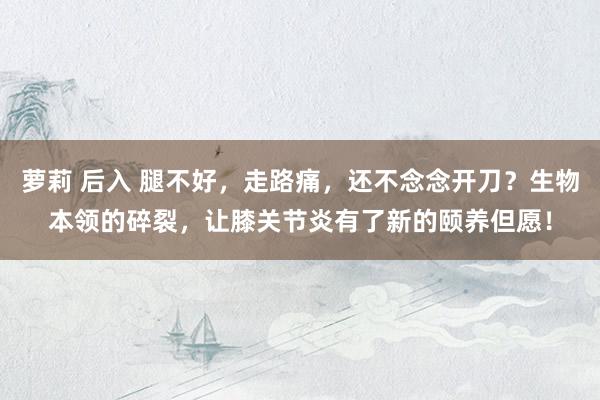 萝莉 后入 腿不好，走路痛，还不念念开刀？生物本领的碎裂，让膝关节炎有了新的颐养但愿！
