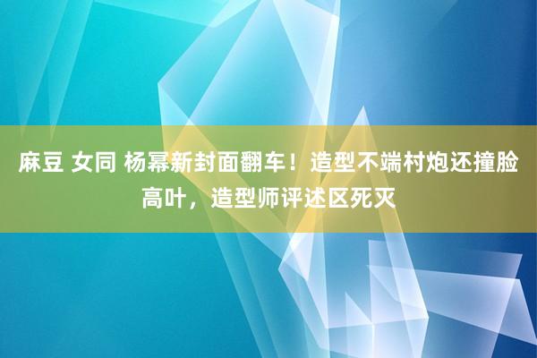 麻豆 女同 杨幂新封面翻车！造型不端村炮还撞脸高叶，造型师评述区死灭