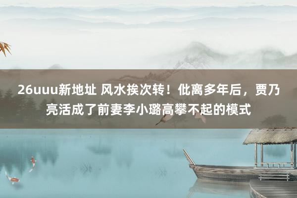 26uuu新地址 风水挨次转！仳离多年后，贾乃亮活成了前妻李小璐高攀不起的模式