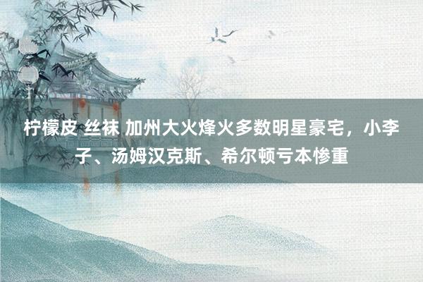 柠檬皮 丝袜 加州大火烽火多数明星豪宅，小李子、汤姆汉克斯、希尔顿亏本惨重