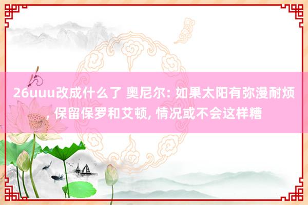 26uuu改成什么了 奥尼尔: 如果太阳有弥漫耐烦, 保留保罗和艾顿, 情况或不会这样糟