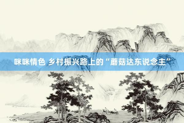 咪咪情色 乡村振兴路上的“蘑菇达东说念主”