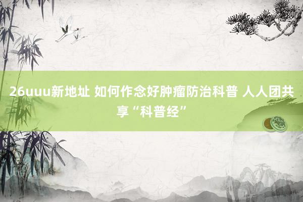 26uuu新地址 如何作念好肿瘤防治科普 人人团共享“科普经”
