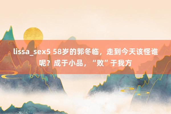 lissa_sex5 58岁的郭冬临，走到今天该怪谁呢？成于小品，“败”于我方