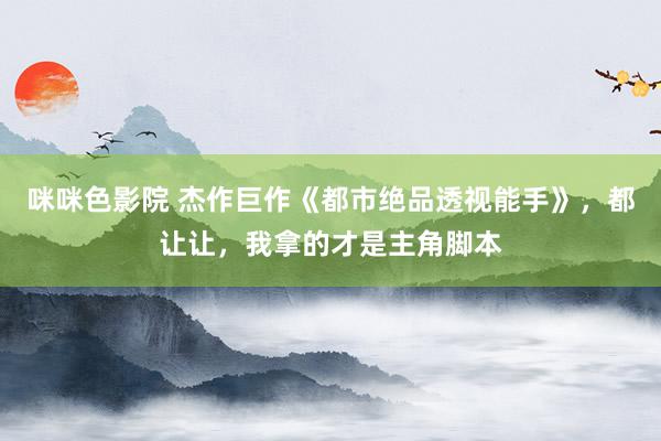 咪咪色影院 杰作巨作《都市绝品透视能手》，都让让，我拿的才是主角脚本