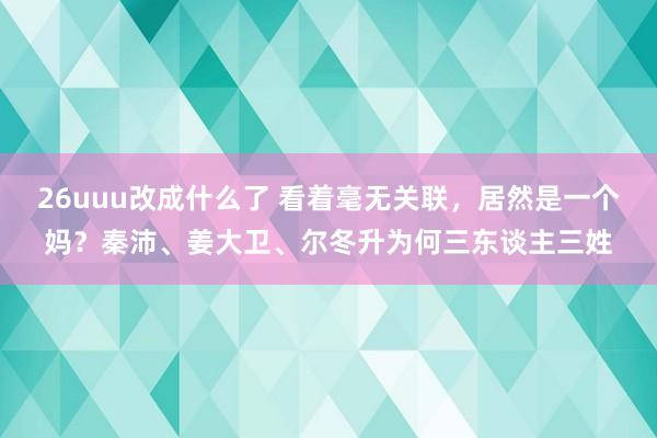 26uuu改成什么了 看着毫无关联，居然是一个妈？秦沛、姜大卫、尔冬升为何三东谈主三姓