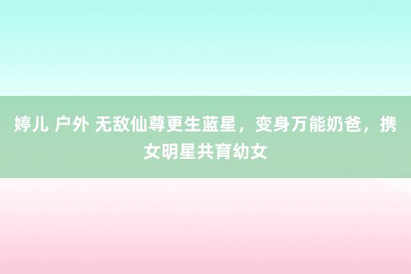 婷儿 户外 无敌仙尊更生蓝星，变身万能奶爸，携女明星共育幼女