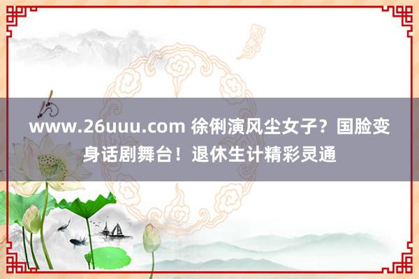 www.26uuu.com 徐俐演风尘女子？国脸变身话剧舞台！退休生计精彩灵通