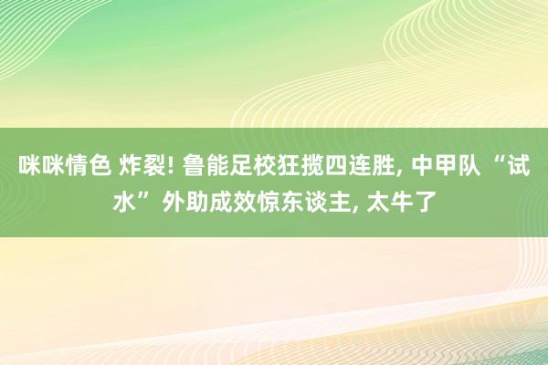 咪咪情色 炸裂! 鲁能足校狂揽四连胜, 中甲队 “试水” 外助成效惊东谈主, 太牛了