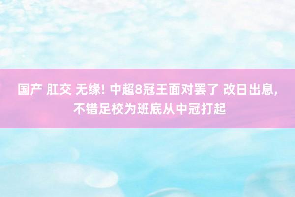 国产 肛交 无缘! 中超8冠王面对罢了 改日出息, 不错足校为班底从中冠打起