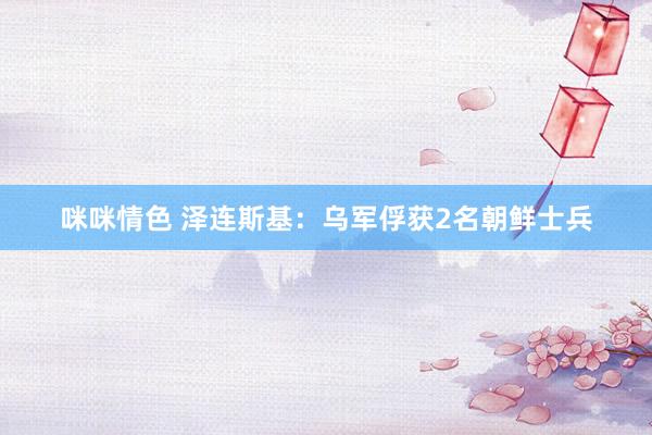 咪咪情色 泽连斯基：乌军俘获2名朝鲜士兵