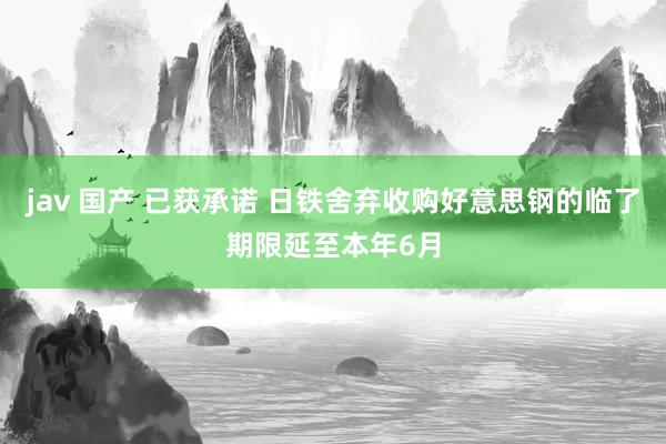 jav 国产 已获承诺 日铁舍弃收购好意思钢的临了期限延至本年6月