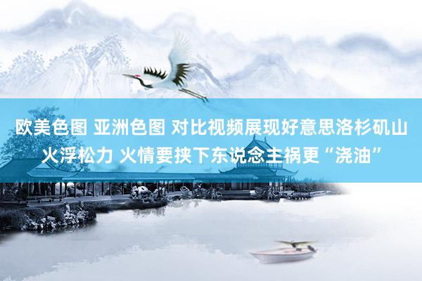 欧美色图 亚洲色图 对比视频展现好意思洛杉矶山火浮松力 火情要挟下东说念主祸更“浇油”
