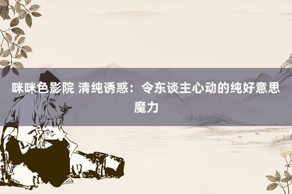 咪咪色影院 清纯诱惑：令东谈主心动的纯好意思魔力