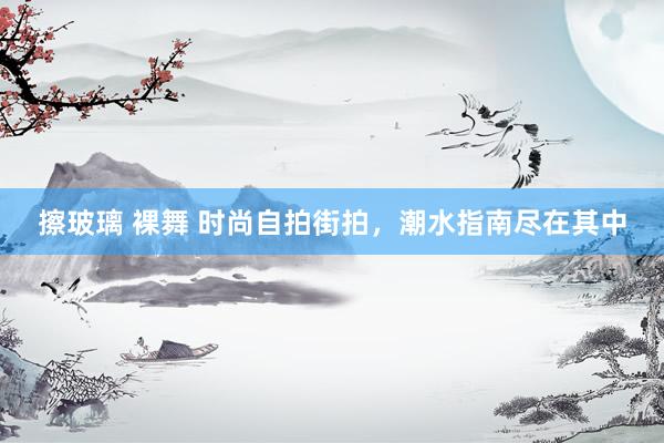 擦玻璃 裸舞 时尚自拍街拍，潮水指南尽在其中