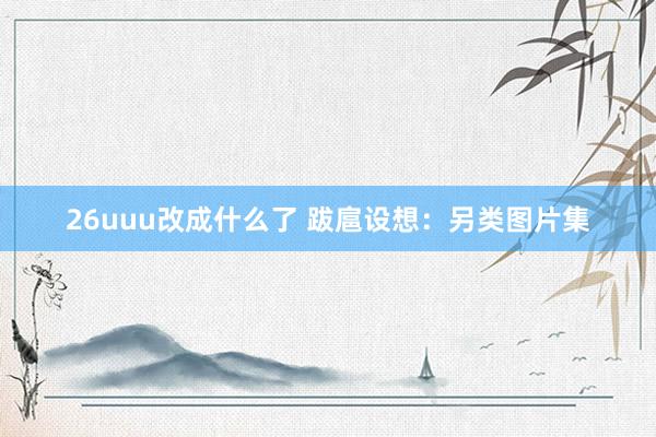 26uuu改成什么了 跋扈设想：另类图片集