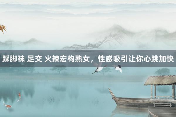 踩脚袜 足交 火辣宏构熟女，性感吸引让你心跳加快