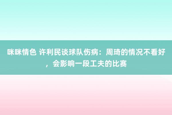 咪咪情色 许利民谈球队伤病：周琦的情况不看好，会影响一段工夫的比赛
