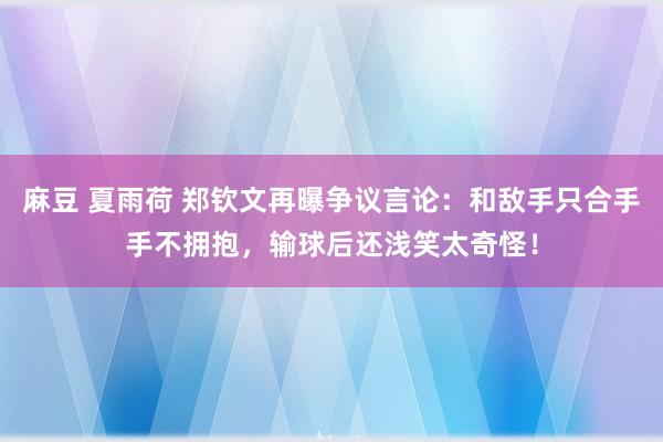 麻豆 夏雨荷 郑钦文再曝争议言论：和敌手只合手手不拥抱，输球后还浅笑太奇怪！