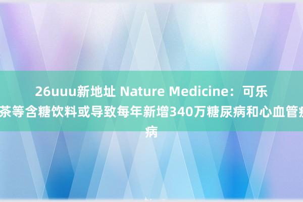 26uuu新地址 Nature Medicine：可乐/奶茶等含糖饮料或导致每年新增340万糖尿病和心血管疾病