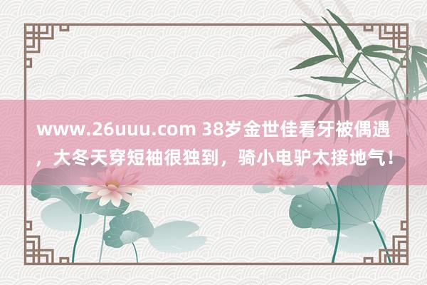 www.26uuu.com 38岁金世佳看牙被偶遇，大冬天穿短袖很独到，骑小电驴太接地气！