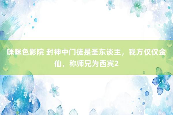 咪咪色影院 封神中门徒是圣东谈主，我方仅仅金仙，称师兄为西宾2
