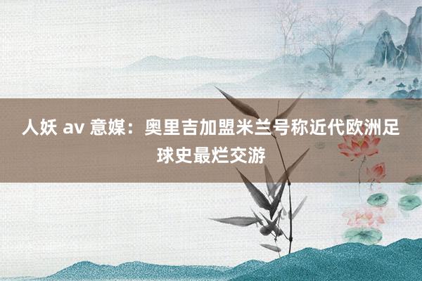 人妖 av 意媒：奥里吉加盟米兰号称近代欧洲足球史最烂交游