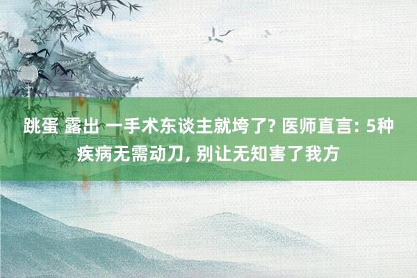 跳蛋 露出 一手术东谈主就垮了? 医师直言: 5种疾病无需动刀, 别让无知害了我方