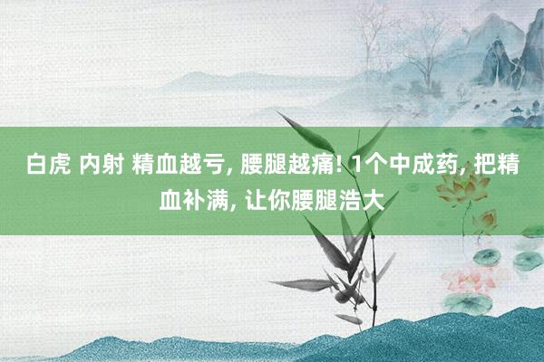 白虎 内射 精血越亏, 腰腿越痛! 1个中成药, 把精血补满, 让你腰腿浩大