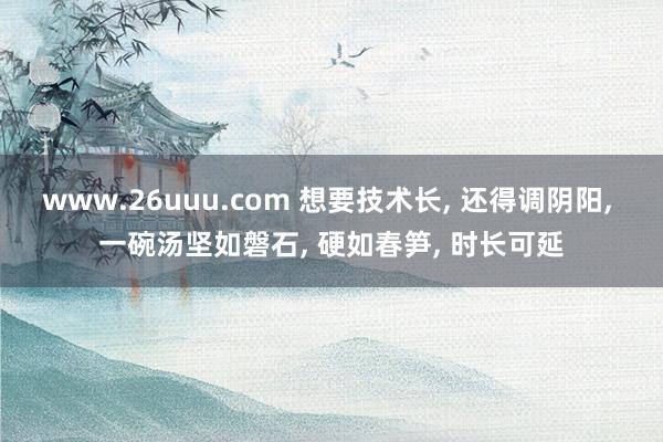 www.26uuu.com 想要技术长, 还得调阴阳, 一碗汤坚如磐石, 硬如春笋, 时长可延