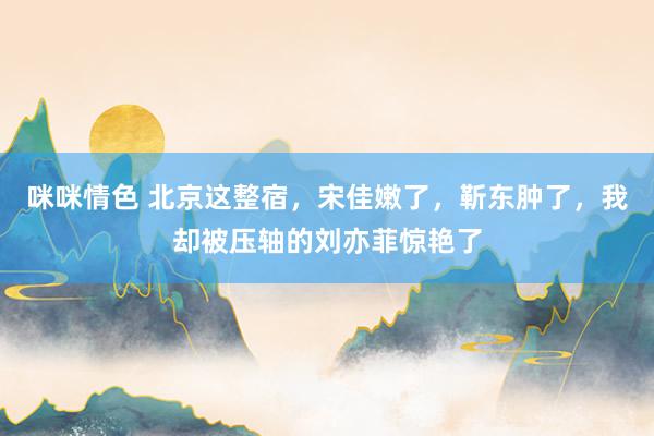 咪咪情色 北京这整宿，宋佳嫩了，靳东肿了，我却被压轴的刘亦菲惊艳了