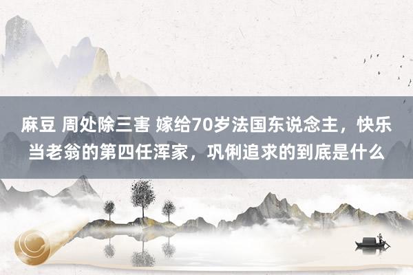 麻豆 周处除三害 嫁给70岁法国东说念主，快乐当老翁的第四任浑家，巩俐追求的到底是什么