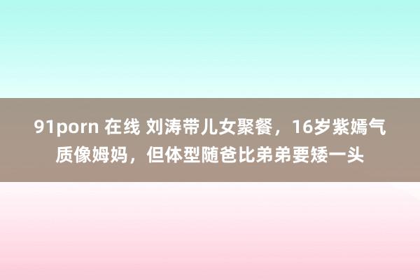 91porn 在线 刘涛带儿女聚餐，16岁紫嫣气质像姆妈，但体型随爸比弟弟要矮一头