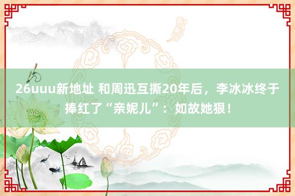 26uuu新地址 和周迅互撕20年后，李冰冰终于捧红了“亲妮儿”：如故她狠！
