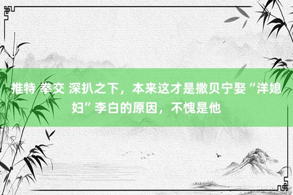 推特 拳交 深扒之下，本来这才是撒贝宁娶“洋媳妇”李白的原因，不愧是他