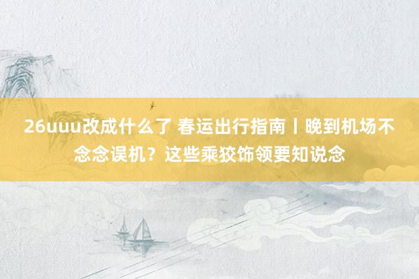 26uuu改成什么了 春运出行指南丨晚到机场不念念误机？这些乘狡饰领要知说念