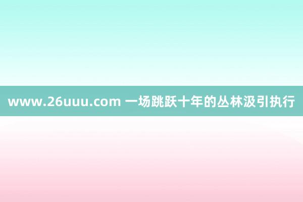 www.26uuu.com 一场跳跃十年的丛林汲引执行