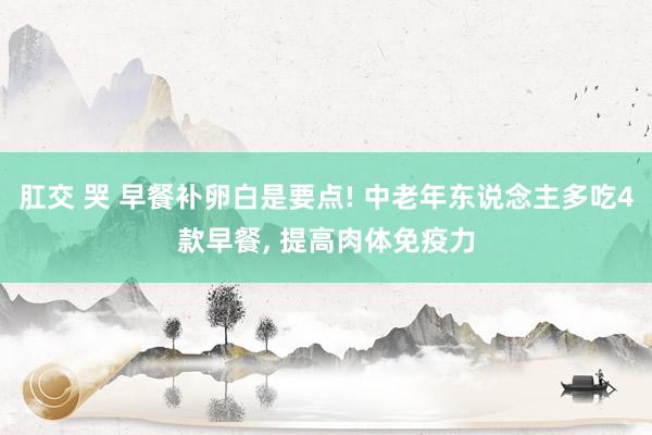 肛交 哭 早餐补卵白是要点! 中老年东说念主多吃4款早餐, 提高肉体免疫力