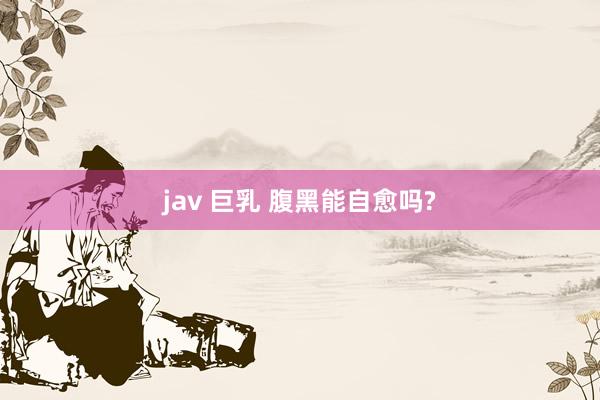 jav 巨乳 腹黑能自愈吗?
