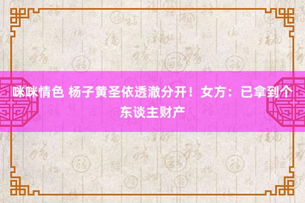 咪咪情色 杨子黄圣依透澈分开！女方：已拿到个东谈主财产