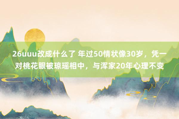 26uuu改成什么了 年过50情状像30岁，凭一对桃花眼被琼瑶相中，与浑家20年心理不变