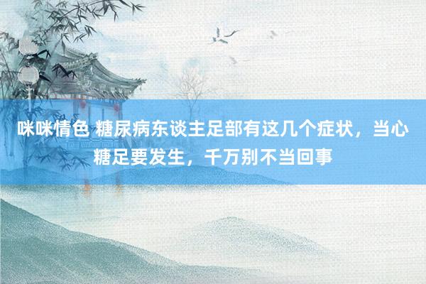 咪咪情色 糖尿病东谈主足部有这几个症状，当心糖足要发生，千万别不当回事