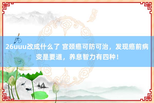 26uuu改成什么了 宫颈癌可防可治，发现癌前病变是要道，养息智力有四种！